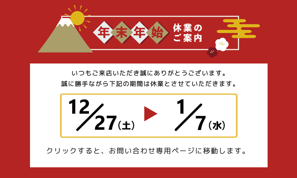 平素は格別のお引き立てを賜り、厚く御礼申し上げます。誠に勝手ながら、弊社は2025年12月27日（土）～2026年1月7日（水）の期間を年末年始休業とさせていただきます。皆様には大変ご不便をおかけいたしますが、何卒ご理解の程お願い申し上げます。新年は2026年1月8日（木）より、通常営業を開始いたします。お問い合わせにつきましては、1月8日以降ご連絡させていただきます。なお、本バナーをクリックいたしますと、お問い合わせ専用ページに移動いたしますので、年末年始休業の間のお問い合わせにつきましては、お問い合わせ専用ページよりお願い申し上げます。